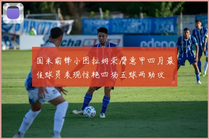 国米前锋小图拉姆荣膺意甲四月最佳球员表现惊艳四场五球两助攻