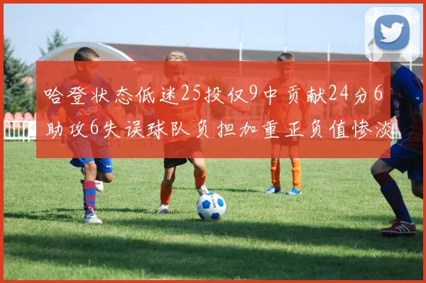 哈登状态低迷25投仅9中贡献24分6助攻6失误球队负担加重正负值惨淡6