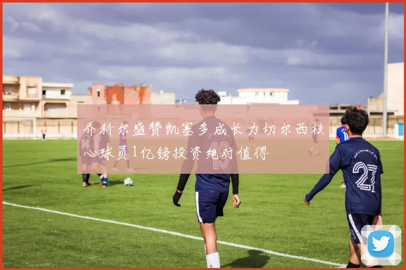 乔科尔盛赞凯塞多成长为切尔西核心球员1亿镑投资绝对值得