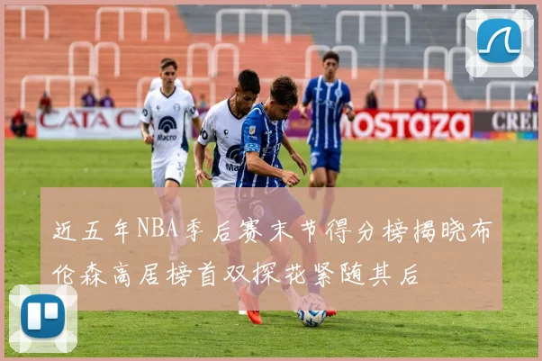 近五年NBA季后赛末节得分榜揭晓布伦森高居榜首双探花紧随其后