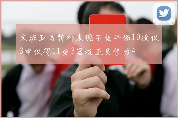文班亚马替补表现不佳半场10投仅3中仅得11分3篮板正负值为4