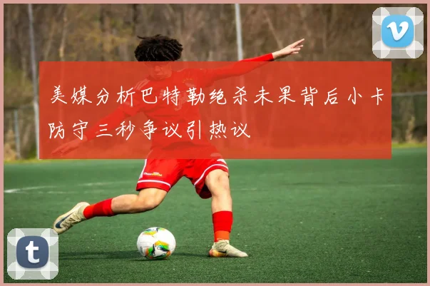 美媒分析巴特勒绝杀未果背后小卡防守三秒争议引热议