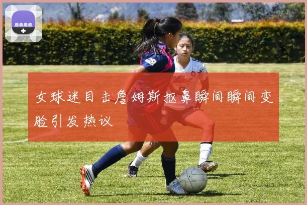 女球迷目击詹姆斯抠鼻瞬间瞬间变脸引发热议