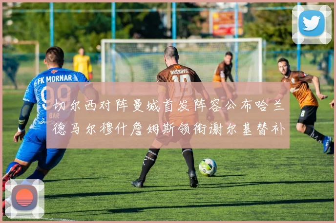 切尔西对阵曼城首发阵容公布哈兰德马尔穆什詹姆斯领衔谢尔基替补出战