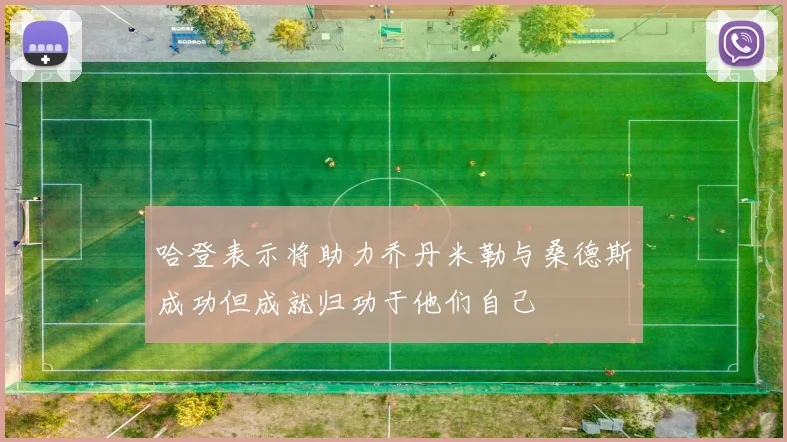 哈登表示将助力乔丹米勒与桑德斯成功但成就归功于他们自己