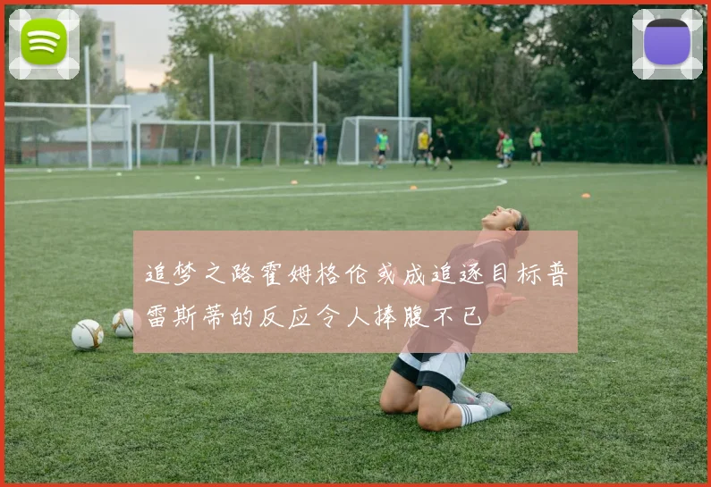 追梦之路霍姆格伦或成追逐目标普雷斯蒂的反应令人捧腹不已