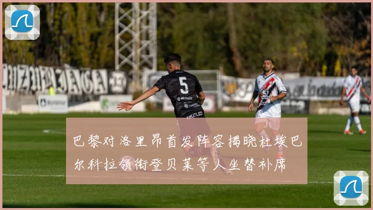 巴黎对洛里昂首发阵容揭晓杜埃巴尔科拉领衔登贝莱等人坐替补席