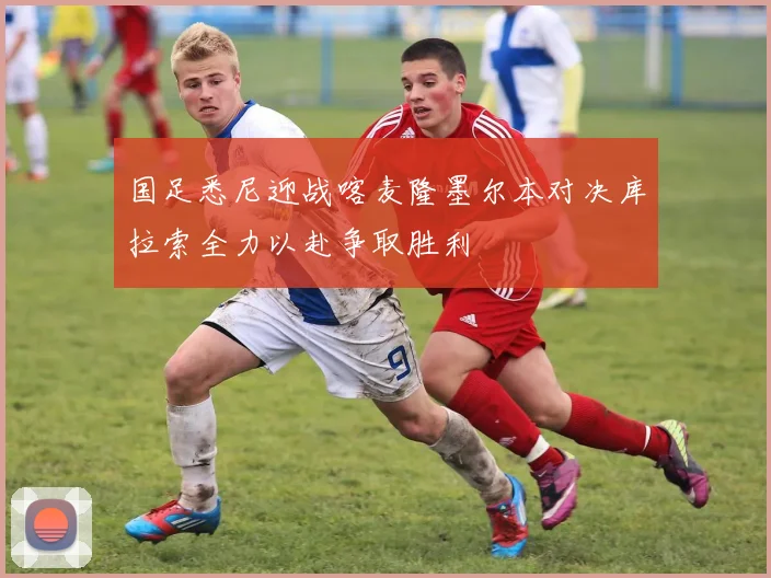 国足悉尼迎战喀麦隆墨尔本对决库拉索全力以赴争取胜利