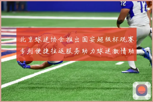 北京球迷协会推出国安超级杯观赛专列便捷往返服务助力球迷激情助阵