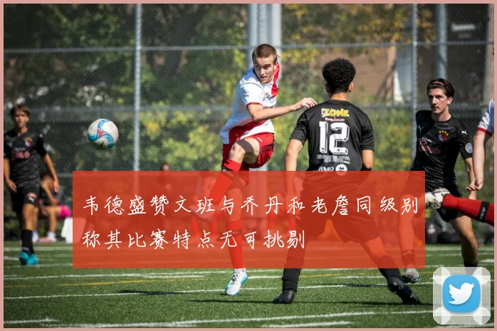 韦德盛赞文班与乔丹和老詹同级别称其比赛特点无可挑剔
