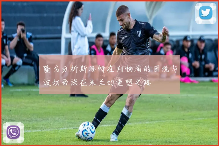 隆戈分析斯洛特在利物浦的困境与波切蒂诺在米兰的重塑之路