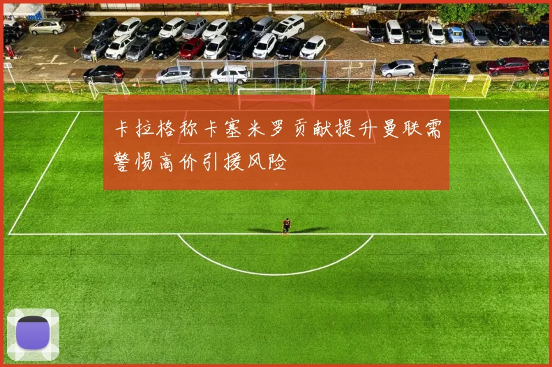 卡拉格称卡塞米罗贡献提升曼联需警惕高价引援风险