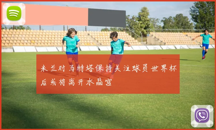 米兰对马特塔保持关注球员世界杯后或将离开水晶宫