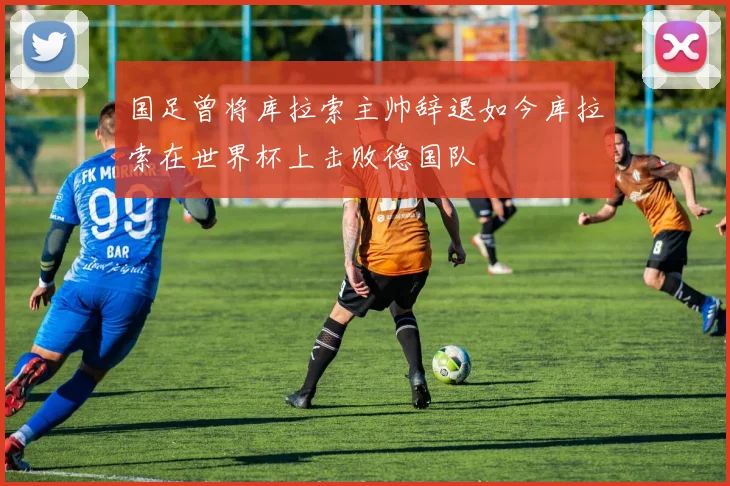国足曾将库拉索主帅辞退如今库拉索在世界杯上击败德国队