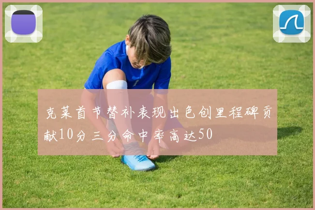 克莱首节替补表现出色创里程碑贡献10分三分命中率高达50