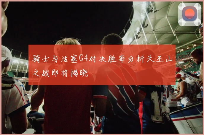 骑士与活塞G4对决胜率分析天王山之战即将揭晓
