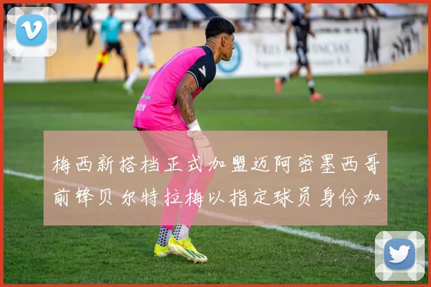 梅西新搭档正式加盟迈阿密墨西哥前锋贝尔特拉梅以指定球员身份加盟