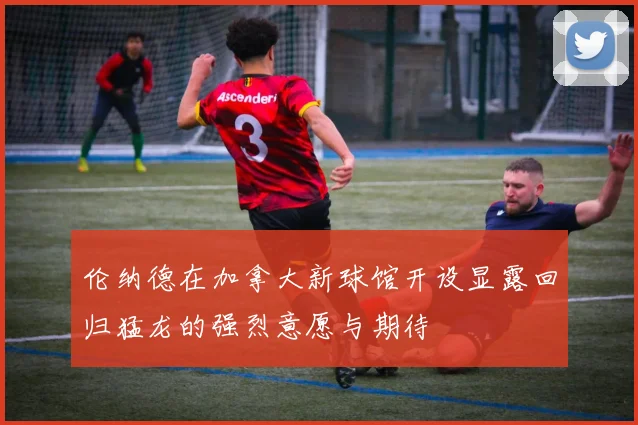 伦纳德在加拿大新球馆开设显露回归猛龙的强烈意愿与期待