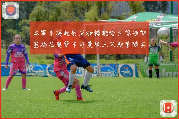 本赛季英超射正榜揭晓哈兰德领衔塞梅尼奥萨卡与曼联三叉戟紧随其后