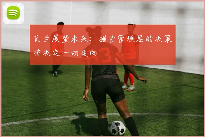 瓦兰展望未来：掘金管理层的决策将决定一切走向