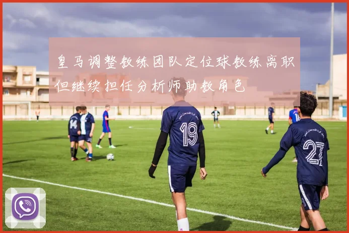 皇马调整教练团队定位球教练离职但继续担任分析师助教角色