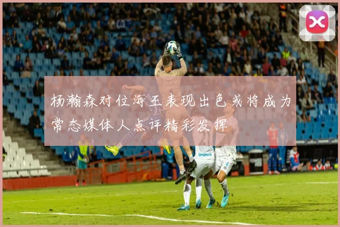 杨瀚森对位海王表现出色或将成为常态媒体人点评精彩发挥