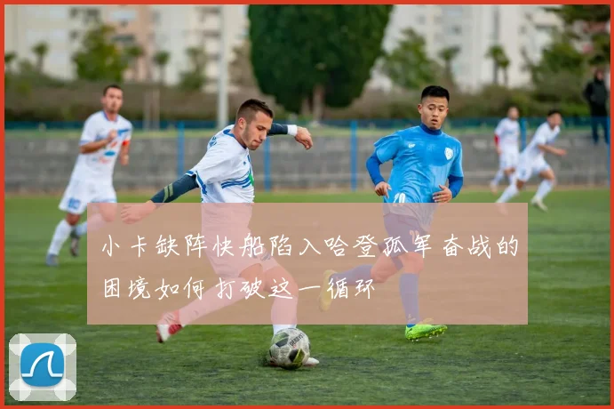小卡缺阵快船陷入哈登孤军奋战的困境如何打破这一循环