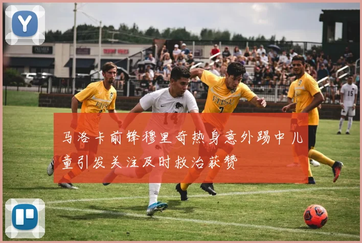 马洛卡前锋穆里奇热身意外踢中儿童引发关注及时救治获赞