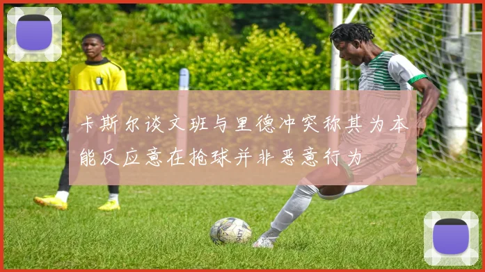 卡斯尔谈文班与里德冲突称其为本能反应意在抢球并非恶意行为
