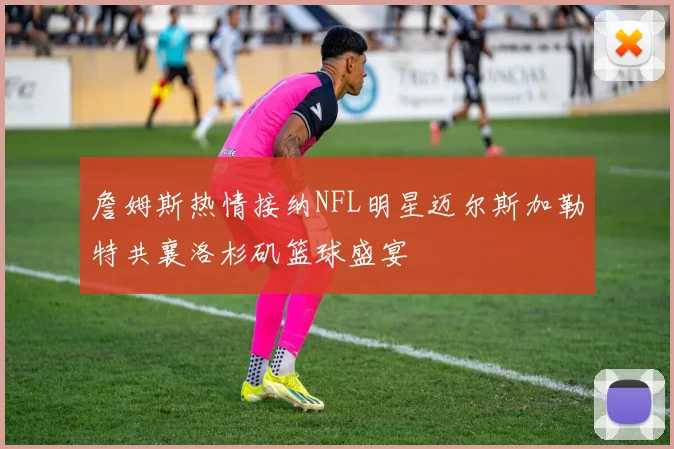 詹姆斯热情接纳NFL明星迈尔斯加勒特共襄洛杉矶篮球盛宴